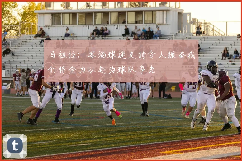 马祖拉：客场球迷支持令人振奋我们将全力以赴为球队争光