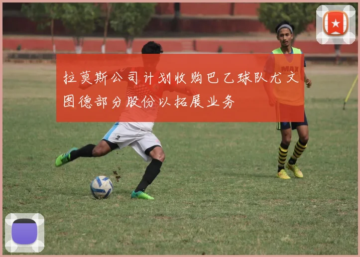 拉莫斯公司计划收购巴乙球队尤文图德部分股份以拓展业务