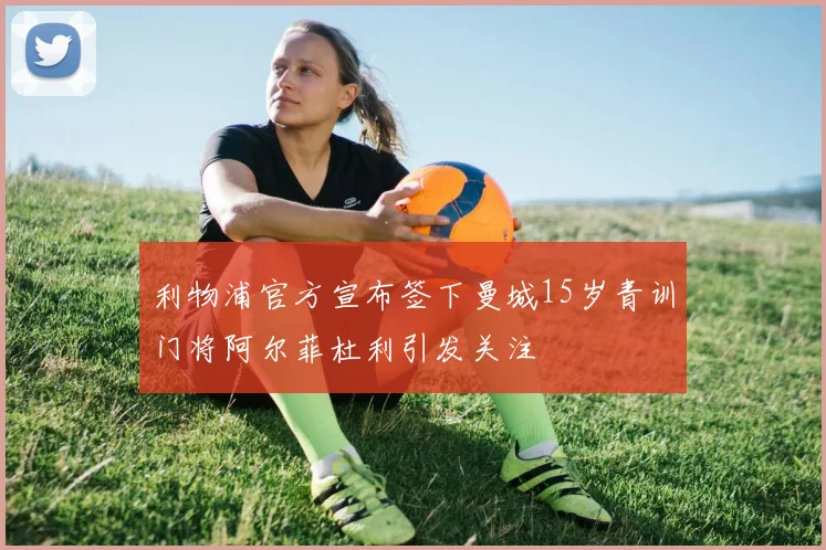 利物浦官方宣布签下曼城15岁青训门将阿尔菲杜利引发关注