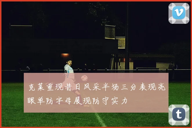 克莱重现昔日风采半场三分表现亮眼单防字母展现防守实力