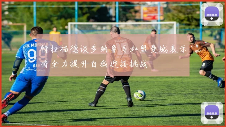 特拉福德谈多纳鲁马加盟曼城表示将全力提升自我迎接挑战
