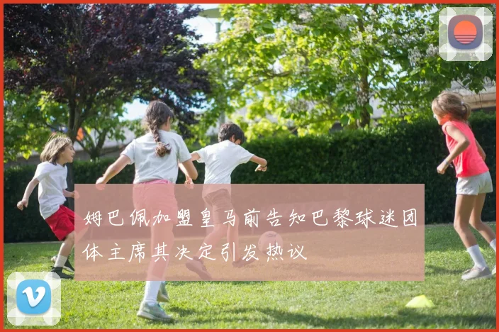 姆巴佩加盟皇马前告知巴黎球迷团体主席其决定引发热议