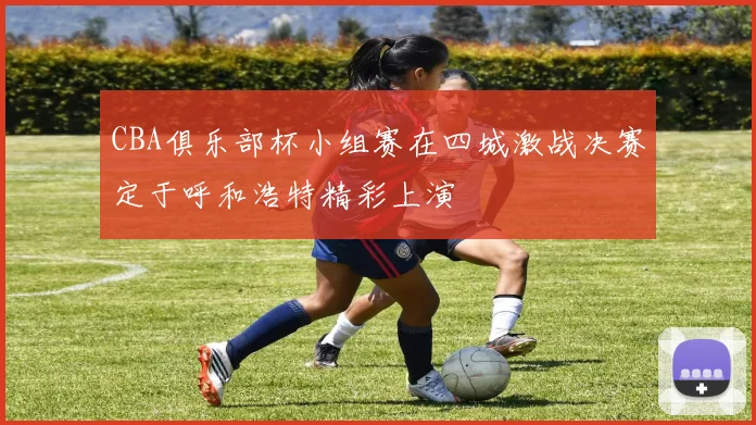 CBA俱乐部杯小组赛在四城激战决赛定于呼和浩特精彩上演