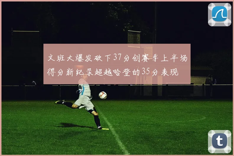 文班大爆发砍下37分创赛季上半场得分新纪录超越哈登的35分表现
