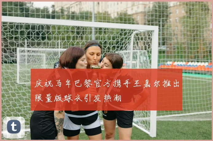 庆祝马年巴黎官方携手王嘉尔推出限量版球衣引发热潮