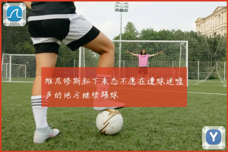 维尼修斯私下表态不愿在遭球迷嘘声的地方继续踢球