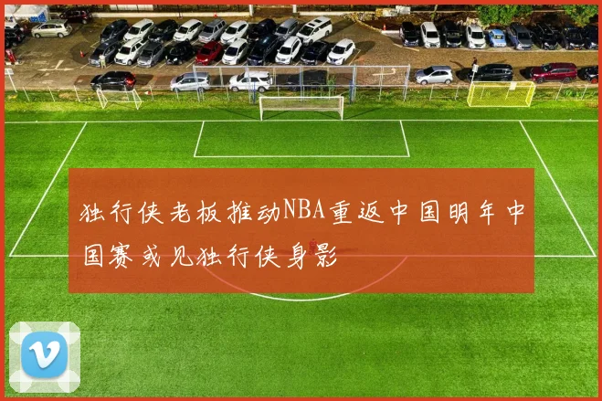 独行侠老板推动NBA重返中国明年中国赛或见独行侠身影