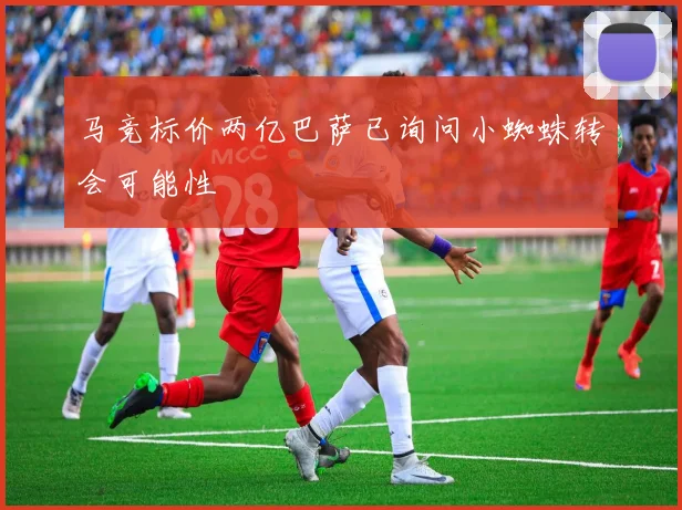 马竞标价两亿巴萨已询问小蜘蛛转会可能性
