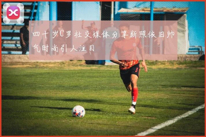 四十岁C罗社交媒体分享新照依旧帅气时尚引人注目