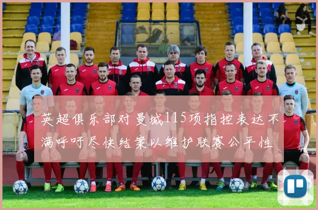 英超俱乐部对曼城115项指控表达不满呼吁尽快结案以维护联赛公平性