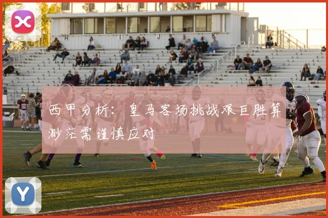 西甲分析：皇马客场挑战艰巨胜算渺茫需谨慎应对