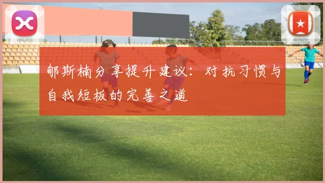 郇斯楠分享提升建议:对抗习惯与自我短板的完善之道