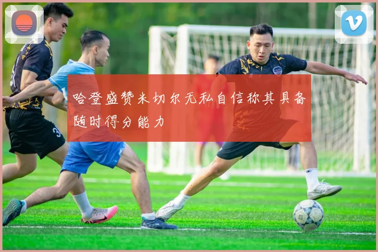 哈登盛赞米切尔无私自信称其具备随时得分能力