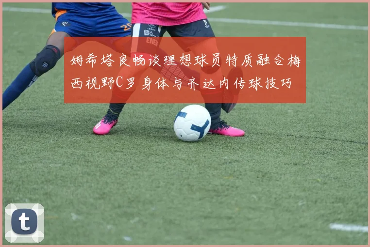 姆希塔良畅谈理想球员特质融合梅西视野C罗身体与齐达内传球技巧